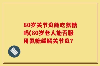 80岁关节炎能吃氨糖吗(80岁老人能否服用氨糖缓解关节炎？