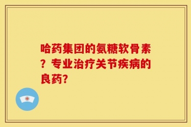 哈药集团的氨糖软骨素？专业治疗关节疾病的良药？
