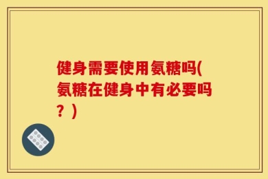 健身需要使用氨糖吗(氨糖在健身中有必要吗？)