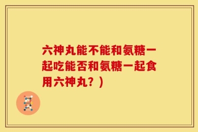 六神丸能不能和氨糖一起吃能否和氨糖一起食用六神丸？)
