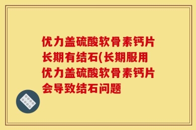 优力盖硫酸软骨素钙片长期有结石(长期服用优力盖硫酸软骨素钙片会导致结石问题