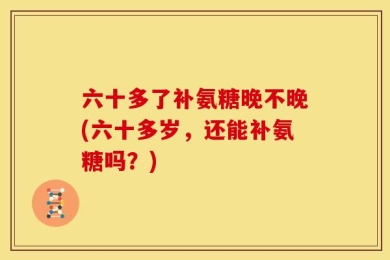 六十多了补氨糖晚不晚(六十多岁，还能补氨糖吗？)