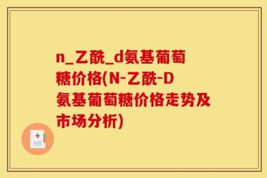 n_乙酰_d氨基葡萄糖价格(N-乙酰-D氨基葡萄糖价格走势及市场分析)
