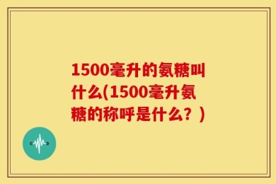 1500毫升的氨糖叫什么(1500毫升氨糖的称呼是什么？)