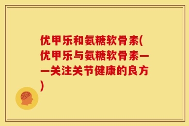 优甲乐和氨糖软骨素(优甲乐与氨糖软骨素——关注关节健康的良方)