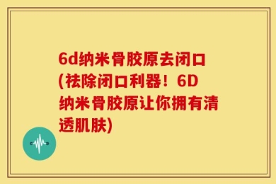 6d纳米骨胶原去闭口(祛除闭口利器！6D纳米骨胶原让你拥有清透肌肤)