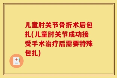 儿童肘关节骨折术后包扎(儿童肘关节成功接受手术治疗后需要特殊包扎)