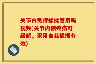 关节内侧疼揉揉管用吗视频(关节内侧疼痛可缓解，采用自我揉捏有效)