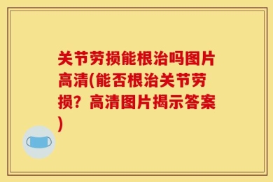 关节劳损能根治吗图片高清(能否根治关节劳损？高清图片揭示答案)