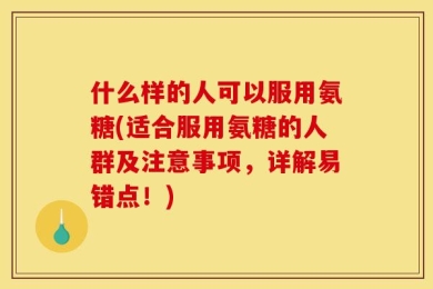 什么样的人可以服用氨糖(适合服用氨糖的人群及注意事项，详解易错点！)
