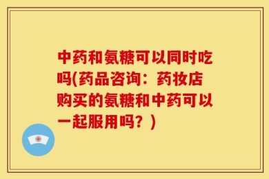 中药和氨糖可以同时吃吗(药品咨询：药妆店购买的氨糖和中药可以一起服用吗？)