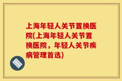 上海年轻人关节置换医院(上海年轻人关节置换医院，年轻人关节疾病管理首选)