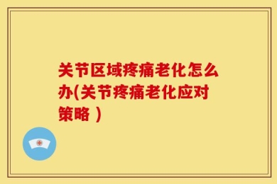关节区域疼痛老化怎么办(关节疼痛老化应对策略 )