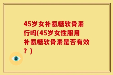 45岁女补氨糖软骨素行吗(45岁女性服用补氨糖软骨素是否有效？)