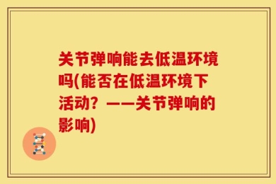 关节弹响能去低温环境吗(能否在低温环境下活动？——关节弹响的影响)