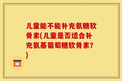 儿童能不能补充氨糖软骨素(儿童是否适合补充氨基葡萄糖软骨素？)