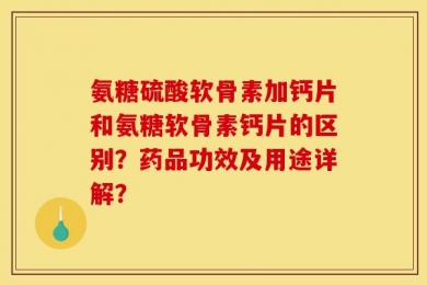 氨糖硫酸软骨素加钙片和氨糖软骨素钙片的区别？药品功效及用途详解？