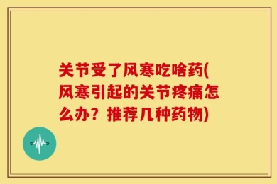关节受了风寒吃啥药(风寒引起的关节疼痛怎么办？推荐几种药物)