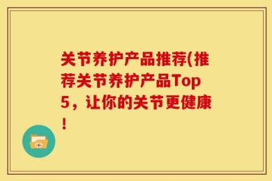 关节养护产品推荐(推荐关节养护产品Top5，让你的关节更健康！