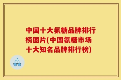 中国十大氨糖品牌排行榜图片(中国氨糖市场十大知名品牌排行榜)