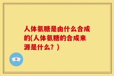 人体氨糖是由什么合成的(人体氨糖的合成来源是什么？)