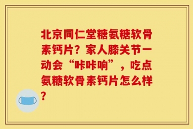 北京同仁堂糖氨糖软骨素钙片？家人膝关节一动会“咔咔响”，吃点氨糖软骨素钙片怎么样？