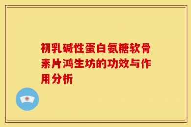 初乳碱性蛋白氨糖软骨素片鸿生坊的功效与作用分析