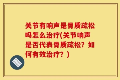 关节有响声是骨质疏松吗怎么治疗(关节响声是否代表骨质疏松？如何有效治疗？)