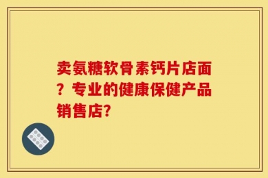 卖氨糖软骨素钙片店面？专业的健康保健产品销售店？