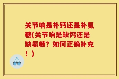 关节响是补钙还是补氨糖(关节响是缺钙还是缺氨糖？如何正确补充！)