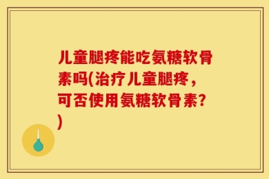 儿童腿疼能吃氨糖软骨素吗(治疗儿童腿疼，可否使用氨糖软骨素？)