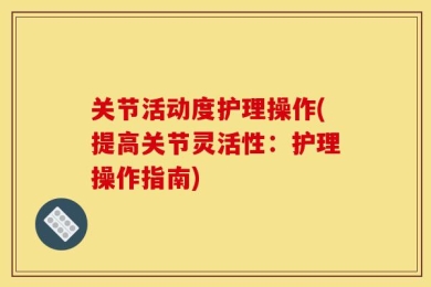 关节活动度护理操作(提高关节灵活性：护理操作指南)