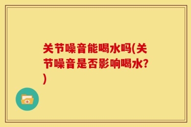 关节噪音能喝水吗(关节噪音是否影响喝水？)