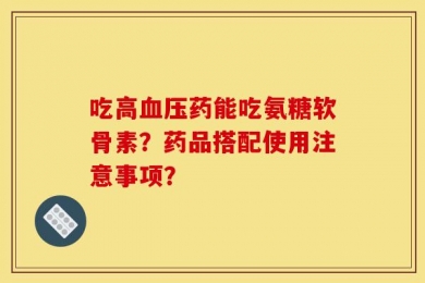 吃高血压药能吃氨糖软骨素？药品搭配使用注意事项？