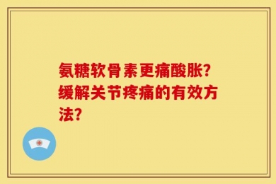 氨糖软骨素更痛酸胀？缓解关节疼痛的有效方法？