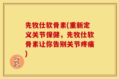 先牧仕软骨素(重新定义关节保健，先牧仕软骨素让你告别关节疼痛)
