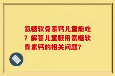 氨糖软骨素钙儿童能吃？解答儿童服用氨糖软骨素钙的相关问题？