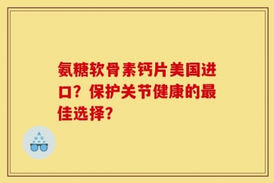 氨糖软骨素钙片美国进口？保护关节健康的最佳选择？