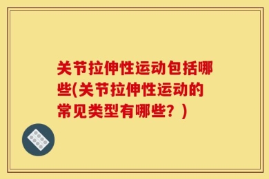 关节拉伸性运动包括哪些(关节拉伸性运动的常见类型有哪些？)