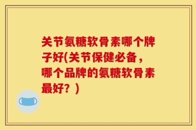 关节氨糖软骨素哪个牌子好(关节保健必备，哪个品牌的氨糖软骨素最好？)