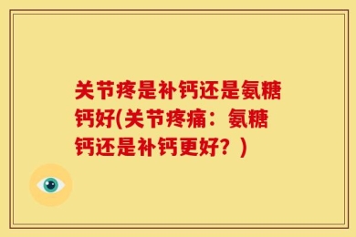 关节疼是补钙还是氨糖钙好(关节疼痛：氨糖钙还是补钙更好？)