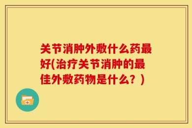 关节消肿外敷什么药最好(治疗关节消肿的最佳外敷药物是什么？)