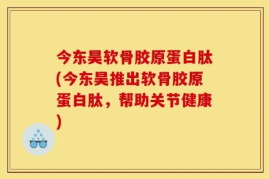 今东昊软骨胶原蛋白肽(今东昊推出软骨胶原蛋白肽，帮助关节健康)