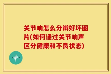 关节响怎么分辨好坏图片(如何通过关节响声区分健康和不良状态)