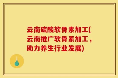 云南硫酸软骨素加工(云南推广软骨素加工，助力养生行业发展)