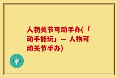人物关节可动手办(「动手能玩」— 人物可动关节手办)