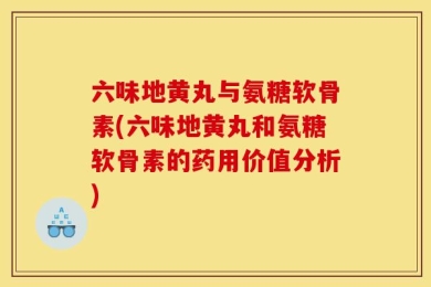 六味地黄丸与氨糖软骨素(六味地黄丸和氨糖软骨素的药用价值分析)