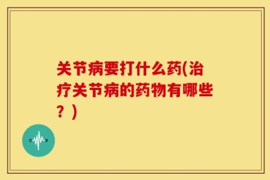 关节病要打什么药(治疗关节病的药物有哪些？)
