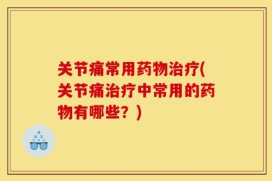 关节痛常用药物治疗(关节痛治疗中常用的药物有哪些？)