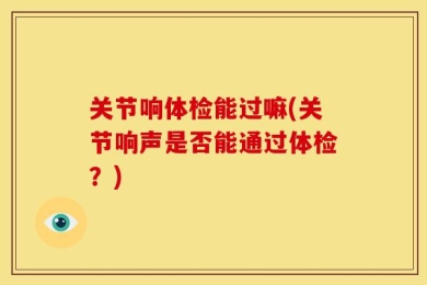 关节响体检能过嘛(关节响声是否能通过体检？)